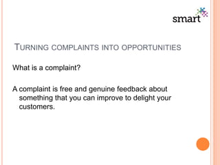 TURNING COMPLAINTS INTO OPPORTUNITIES
What is a complaint?
A complaint is free and genuine feedback about
something that you can improve to delight your
customers.
 