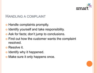 HANDLING A COMPLAINT
 Handle complaints promptly.
 Identify yourself and take responsibility.
 Ask for facts; don’t jump to conclusions.
 Find out how the customer wants the complaint
resolved.
 Resolve it.
 Identify why it happened.
 Make sure it only happens once.
 