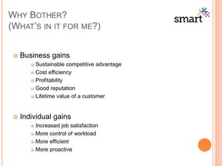 WHY BOTHER?
(WHAT’S IN IT FOR ME?)
 Business gains
 Sustainable competitive advantage
 Cost efficiency
 Profitability
 Good reputation
 Lifetime value of a customer
 Individual gains
 Increased job satisfaction
 More control of workload
 More efficient
 More proactive
 