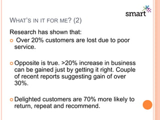 WHAT’S IN IT FOR ME? (2)
Research has shown that:
 Over 20% customers are lost due to poor
service.
 Opposite is true. >20% increase in business
can be gained just by getting it right. Couple
of recent reports suggesting gain of over
30%.
 Delighted customers are 70% more likely to
return, repeat and recommend.
 