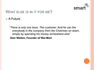 WHAT ELSE IS IN IT FOR ME?
 A Future
“There is only one boss. The customer. And he can fire
everybody in the company from the Chairman on down,
simply by spending his money somewhere else”
Sam Walton, Founder of Wal-Mart
 