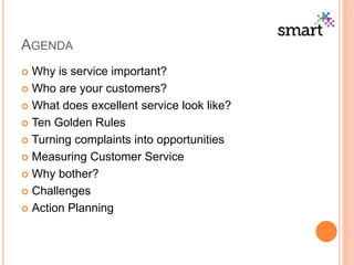 AGENDA
 Why is service important?
 Who are your customers?
 What does excellent service look like?
 Ten Golden Rules
 Turning complaints into opportunities
 Measuring Customer Service
 Why bother?
 Challenges
 Action Planning
 