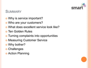 SUMMARY
 Why is service important?
 Who are your customers?
 What does excellent service look like?
 Ten Golden Rules
 Turning complaints into opportunities
 Measuring Customer Service
 Why bother?
 Challenges
 Action Planning
 