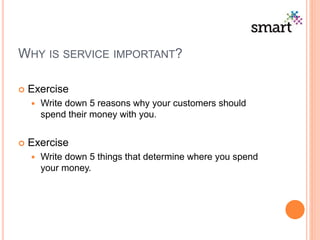 WHY IS SERVICE IMPORTANT?
 Exercise
 Write down 5 reasons why your customers should
spend their money with you.
 Exercise
 Write down 5 things that determine where you spend
your money.
 