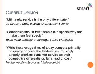 CURRENT OPINION
“Ultimately, service is the only differentiator”
Jo Causon, CEO, Institute of Customer Service
“Companies should treat people in a special way and
make them feel special”
Brian Millar, Director of Strategy, Sense Worldwide
“While the average firms of today compete primarily
on quality or price, the leaders unsurprisingly
already prioritise customer service as their
competitive differentiator, far ahead of cost.”
Monica Woodley, Economist Intelligence Unit
 