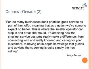CURRENT OPINION (2)
“Far too many businesses don’t prioritise good service as
part of their offer, meaning that as a nation we’ve come to
expect no better. This is where the smaller operator can
step in and break the mould. It’s amazing how the
smallest service gestures really make a difference: from
connecting with and really knowing and caring for your
customers, to having an in-depth knowledge that guides
and advises them; serving is quite simply the new
selling”.
Mary Portas
 