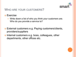 WHO ARE YOUR CUSTOMERS?
 Exercise
 Write down a list of who you think your customers are.
Who do you provide a service to?
 External customers e.g. Paying customers/clients,
providers/suppliers
 Internal customers e.g. boss, colleagues, other
departments, other offices etc.
 