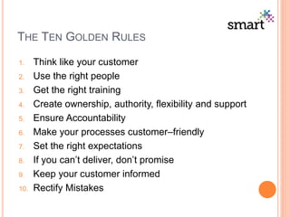 THE TEN GOLDEN RULES
1. Think like your customer
2. Use the right people
3. Get the right training
4. Create ownership, authority, flexibility and support
5. Ensure Accountability
6. Make your processes customer–friendly
7. Set the right expectations
8. If you can’t deliver, don’t promise
9. Keep your customer informed
10. Rectify Mistakes
 