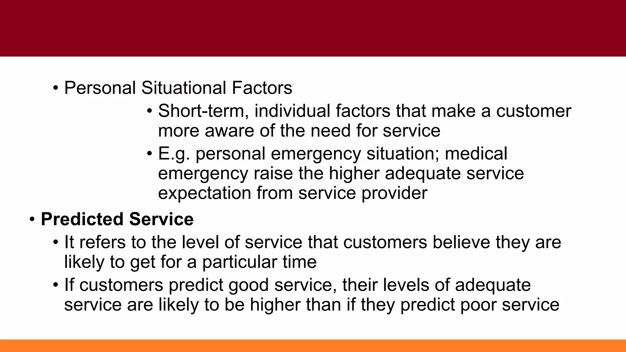 • Personal Situational Factors
• Short-term, individual factors that make a customer
more aware of the need for service
• E.g. personal emergency situation; medical
emergency raise the higher adequate service
expectation from service provider
• Predicted Service
• It refers to the level of service that customers believe they are
likely to get for a particular time
• If customers predict good service, their levels of adequate
service are likely to be higher than if they predict poor service
 