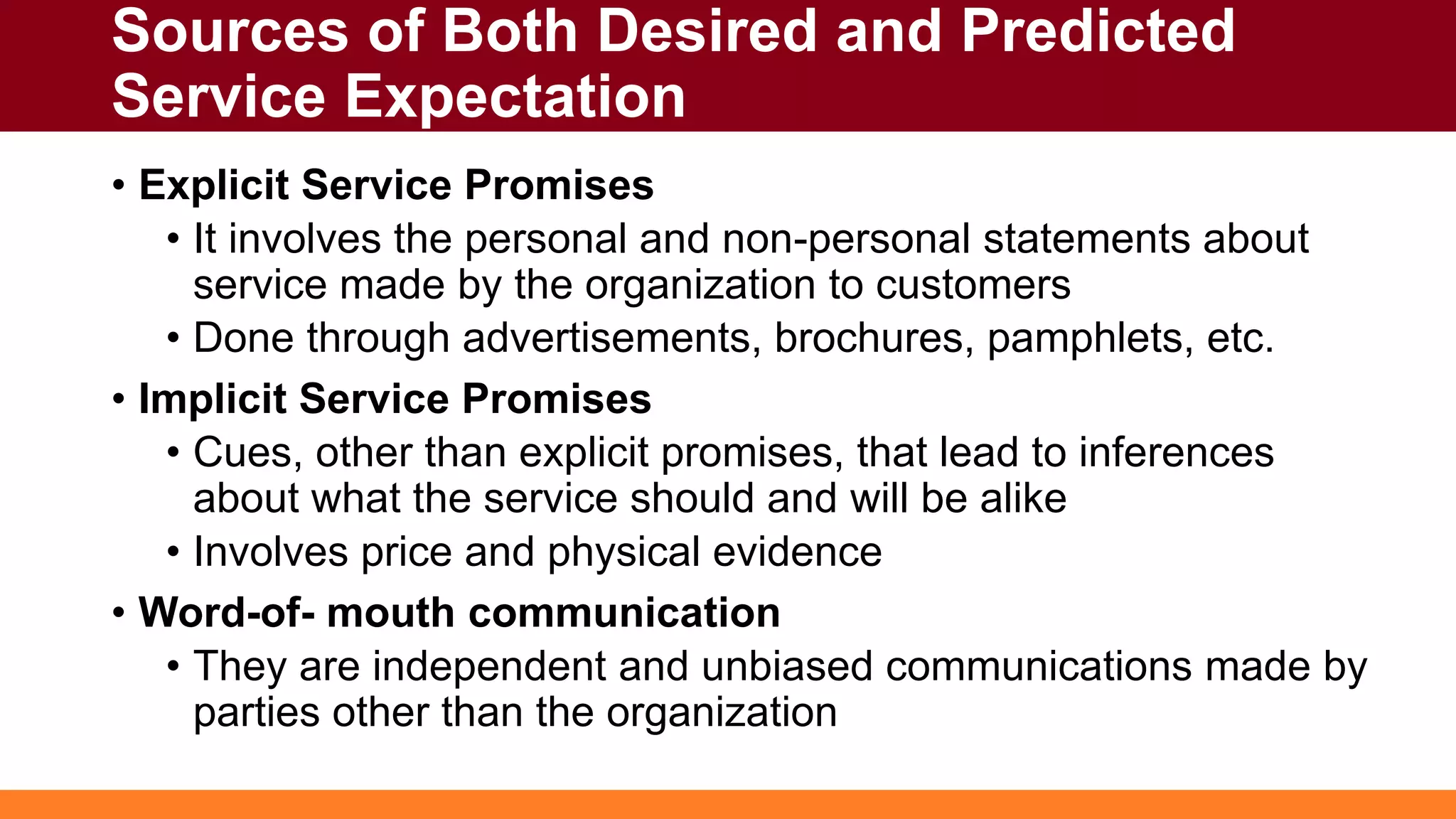 Sources of Both Desired and Predicted
Service Expectation
• Explicit Service Promises
• It involves the personal and non-personal statements about
service made by the organization to customers
• Done through advertisements, brochures, pamphlets, etc.
• Implicit Service Promises
• Cues, other than explicit promises, that lead to inferences
about what the service should and will be alike
• Involves price and physical evidence
• Word-of- mouth communication
• They are independent and unbiased communications made by
parties other than the organization
 
