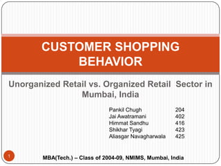 Unorganized Retail vs. Organized Retail  Sector in Mumbai, India CUSTOMER SHOPPING BEHAVIOR  Pankil Chugh		204 Jai Awatramani		402 HimmatSandhu		416 ShikharTyagi		423 AliasgarNavagharwala425 1 MBA(Tech.) – Class of 2004-09, NMIMS, Mumbai, India 