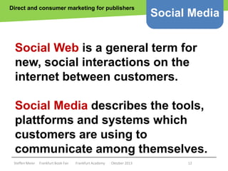 Direct and consumer marketing for publishers

Social Media

Social Web is a general term for
new, social interactions on the
internet between customers.

Social Media describes the tools,
plattforms and systems which
customers are using to
communicate among themselves.
Steffen Meier

Frankfurt Book Fair

Frankfurt Academy

Oktober 2013

12

 