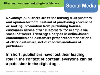 Direct and consumer marketing for publishers

Social Media

Nowadays publishers aren‘t the leading multiplicators
and opinion-formers. Instead of purchasing content at
or seeking information from publishing houses,
customers adress other customers, for example via
social networks. Exchanges happen in online-based
communities and customers prefer recommendations
of other customers, not of recommendations of
publishers.

In short: publishers have lost their leading
role in the context of content, everyone can be
a publisher in the digital age.
Copyright epsos.de http://www.flickr.com/photos/epsos/4376727123/

Steffen Meier

Frankfurt Book Fair

Frankfurt Academy

Oktober 2013

15

 
