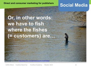 Direct and consumer marketing for publishers

Social Media

Or, in other words:
we have to fish
where the fishes
(= customers) are…

Copyright Jon Bowen http://www.flickr.com/photos/localsurfer/2432654656//

Steffen Meier

Frankfurt Book Fair

Frankfurt Academy

Oktober 2013

16

 