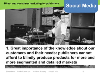 Direct and consumer marketing for publishers

Social Media

1. Great importance of the knowledge about our
customers and their needs: publishers cannot
afford to blindly produce products for more and
more segmented and detailed markets
Copyright Tasmanian Archive and.. http://www.flickr.com/photos/tasmanianarchiveandheritageoffice/9420736952/

Steffen Meier

Frankfurt Book Fair

Frankfurt Academy

Oktober 2013

18

 