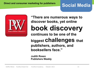 Direct and consumer marketing for publishers

Social Media

“There are numerous ways to
discover books, yet online

book discovery
continues to be one of the
biggest challenges that
publishers, authors, and
booksellers face.”
Judith Rosen
Publishers Weekly
Copyright epsos.de http://www.flickr.com/photos/epsos/4376727123/

Steffen Meier

Frankfurt Book Fair

Frankfurt Academy

Oktober 2013

21

 