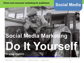 Direct and consumer marketing for publishers

Social Media

Social Media Marketing

Do It Yourself
(in plain english)
Copyright Government Press Office http://www.flickr.com/photos/government_press_office/7535117422

Steffen Meier

Frankfurt Book Fair

Frankfurt Academy

Oktober 2013

24

 