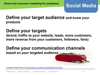 Direct and consumer marketing for publishers

Social Media

Define your target audience and know your
products

Define your targets
(brand, traffic to your website, leads, more customers,
more revenue from your customers, followers, fans)

Define your communication channels
based on your targeted audience

Copyright epsos.de Kitazume http://www.flickr.com/photos/21232564@N06/2235514062/
Copyright Christian http://www.flickr.com/photos/epsos/4376727123/

Steffen Meier

Frankfurt Book Fair

Frankfurt Academy

Oktober 2013

25

 