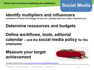 Direct and consumer marketing for publishers

Social Media

Identify multipliers and influencers
(sometimes it’s easier to let blogger do your job – perhaps they have a wider range than you)

Determine ressources and budgets
Define workflows, tools, editorial
calendar – and the social media policy for the
employees

Measure your target
achievement
Copyright epsos.de Kitazume http://www.flickr.com/photos/21232564@N06/2235514062/
Copyright Christian http://www.flickr.com/photos/epsos/4376727123/

Steffen Meier

Frankfurt Book Fair

Frankfurt Academy

Oktober 2013

26

 