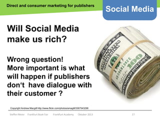 Direct and consumer marketing for publishers

Social Media

Will Social Media
make us rich?
Wrong question!
More important is what
will happen if publishers
don‘t have dialogue with
their customer ?
Copyright epsos.de http://www.flickr.com/photos/epsos/4376727123/
Copyright Andrew Macgill http://www.flickr.com/photos/amagill/3367543296

Steffen Meier

Frankfurt Book Fair

Frankfurt Academy

Oktober 2013

27

 