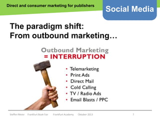 Direct and consumer marketing for publishers

Social Media

The paradigm shift:
From outbound marketing…

Copyright epsos.de http://www.flickr.com/photos/epsos/4376727123/

Steffen Meier

Frankfurt Book Fair

Frankfurt Academy

Oktober 2013

7

 