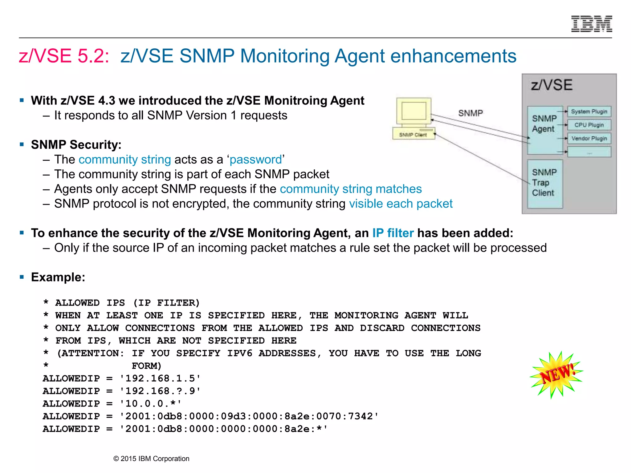 © 2015 IBM Corporation
z/VSE 5.2: z/VSE SNMP Monitoring Agent enhancements
 With z/VSE 4.3 we introduced the z/VSE Monitroing Agent
– It responds to all SNMP Version 1 requests
 SNMP Security:
– The community string acts as a ‘password’
– The community string is part of each SNMP packet
– Agents only accept SNMP requests if the community string matches
– SNMP protocol is not encrypted, the community string visible each packet
 To enhance the security of the z/VSE Monitoring Agent, an IP filter has been added:
– Only if the source IP of an incoming packet matches a rule set the packet will be processed
 Example:
* ALLOWED IPS (IP FILTER)
* WHEN AT LEAST ONE IP IS SPECIFIED HERE, THE MONITORING AGENT WILL
* ONLY ALLOW CONNECTIONS FROM THE ALLOWED IPS AND DISCARD CONNECTIONS
* FROM IPS, WHICH ARE NOT SPECIFIED HERE
* (ATTENTION: IF YOU SPECIFY IPV6 ADDRESSES, YOU HAVE TO USE THE LONG
* FORM)
ALLOWEDIP = '192.168.1.5'
ALLOWEDIP = '192.168.?.9'
ALLOWEDIP = '10.0.0.*'
ALLOWEDIP = '2001:0db8:0000:09d3:0000:8a2e:0070:7342'
ALLOWEDIP = '2001:0db8:0000:0000:0000:8a2e:*'
 
