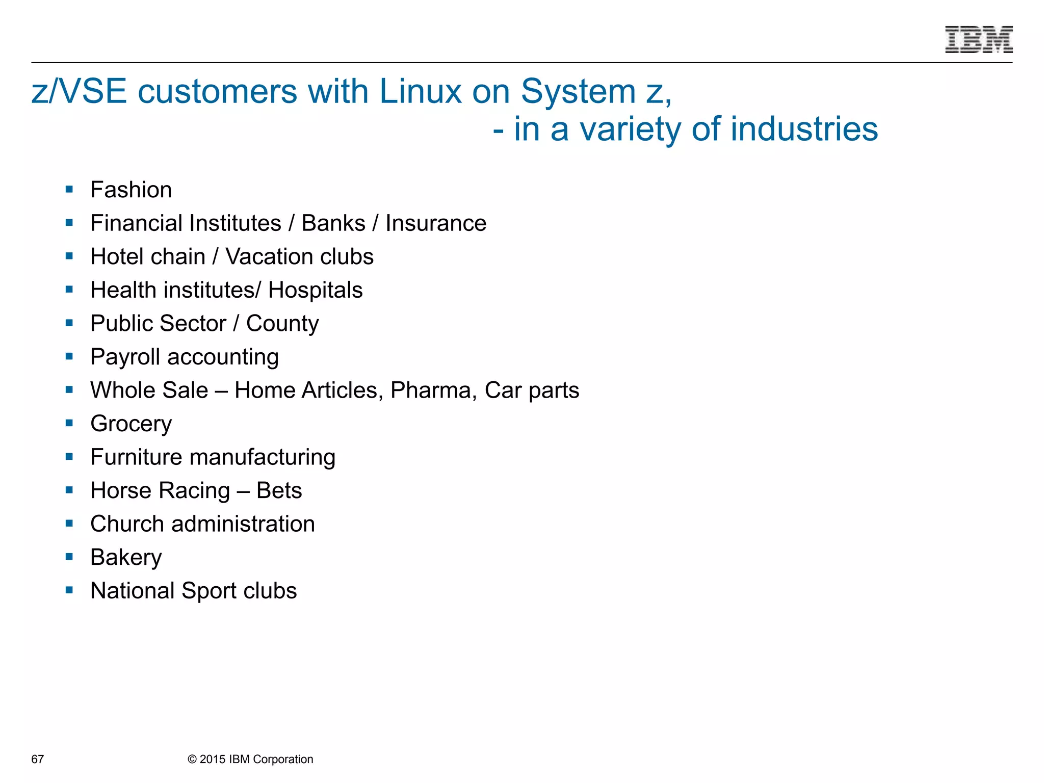 © 2015 IBM Corporation67
z/VSE customers with Linux on System z,
- in a variety of industries
 Fashion
 Financial Institutes / Banks / Insurance
 Hotel chain / Vacation clubs
 Health institutes/ Hospitals
 Public Sector / County
 Payroll accounting
 Whole Sale – Home Articles, Pharma, Car parts
 Grocery
 Furniture manufacturing
 Horse Racing – Bets
 Church administration
 Bakery
 National Sport clubs
 