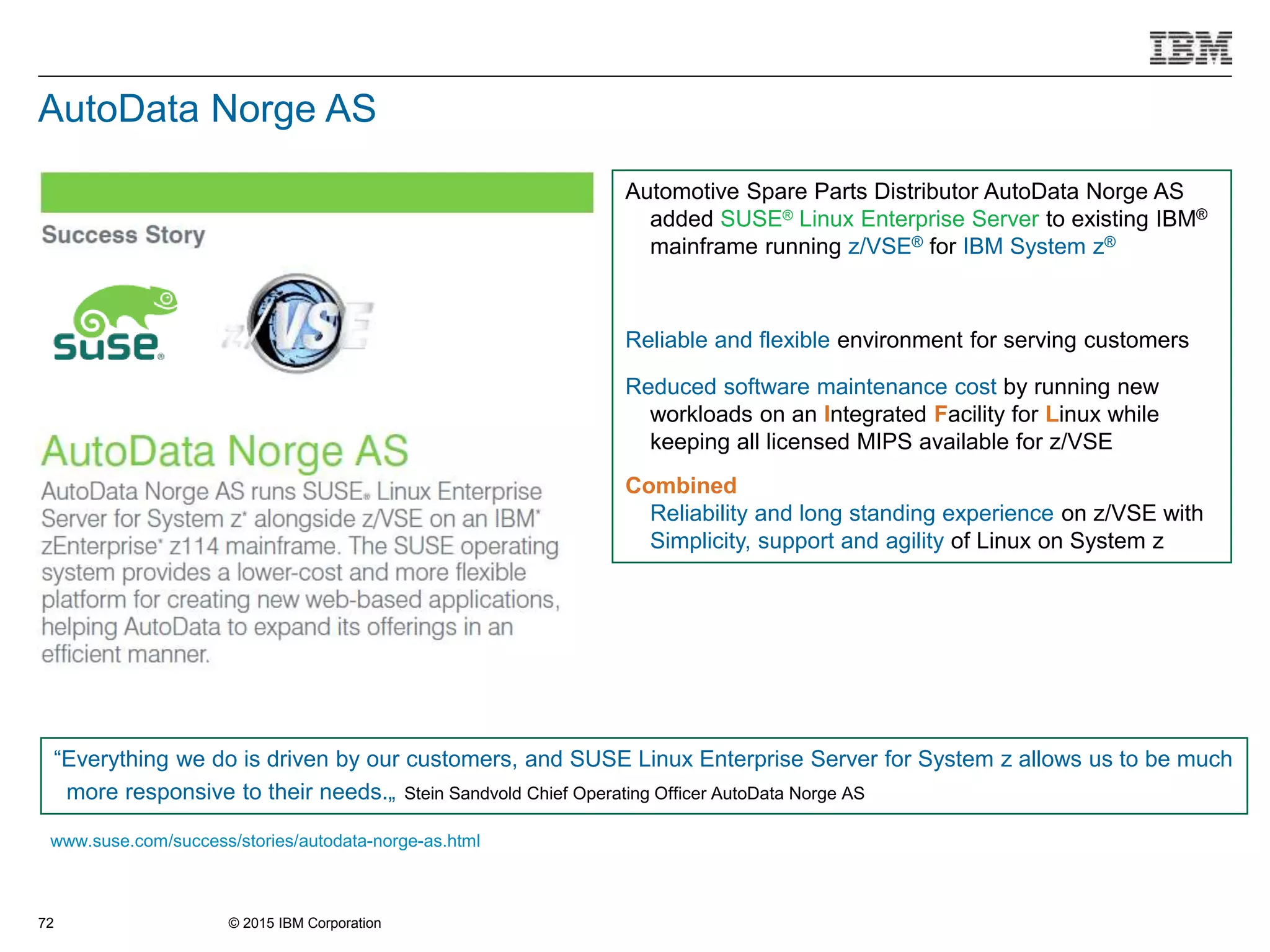 © 2015 IBM Corporation72
Automotive Spare Parts Distributor AutoData Norge AS
added SUSE® Linux Enterprise Server to existing IBM®
mainframe running z/VSE® for IBM System z®
Reliable and flexible environment for serving customers
Reduced software maintenance cost by running new
workloads on an Integrated Facility for Linux while
keeping all licensed MIPS available for z/VSE
Combined
Reliability and long standing experience on z/VSE with
Simplicity, support and agility of Linux on System z
www.suse.com/success/stories/autodata-norge-as.html
“Everything we do is driven by our customers, and SUSE Linux Enterprise Server for System z allows us to be much
more responsive to their needs.„ Stein Sandvold Chief Operating Officer AutoData Norge AS
AutoData Norge AS
 