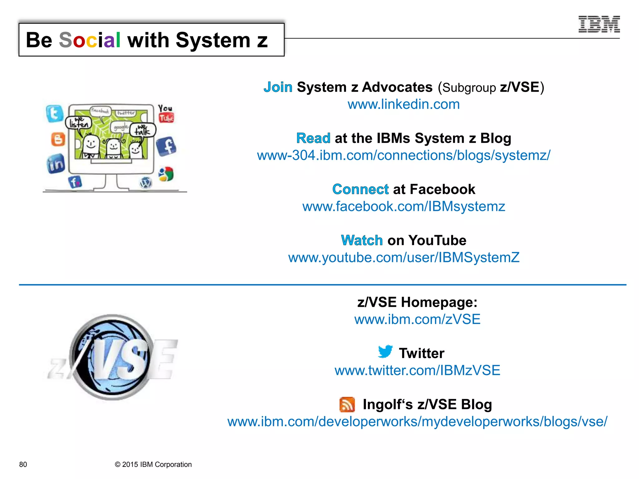© 2015 IBM Corporation80
System z Advocates (Subgroup z/VSE)
www.linkedin.com
at the IBMs System z Blog
www-304.ibm.com/connections/blogs/systemz/
at Facebook
www.facebook.com/IBMsystemz
on YouTube
www.youtube.com/user/IBMSystemZ
Be Social with System z
z/VSE Homepage:
www.ibm.com/zVSE
Twitter
www.twitter.com/IBMzVSE
Ingolf‘s z/VSE Blog
www.ibm.com/developerworks/mydeveloperworks/blogs/vse/
 