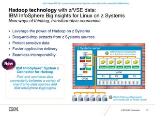 © 2015 IBM Corporation
© 2015 IBM Corporation 37
Hadoop technology with z/VSE data:
IBM InfoSphere BigInsights for Linux on z Systems
New ways of thinking, transformative economics
 Leverage the power of Hadoop on z Systems
 Drag-and-drop extracts from z Systems sources
 Protect sensitive data
 Faster application delivery
 Seamless interoperability
IBM InfoSphere® System z
Connector for Hadoop
Fast and seamless data
connectivity between a variety of
mainframe data sources and
IBM InfoSphere BigInsights
z Systems server
CP(s)
z/OS
IFL IFL IFL
…
z/VM
DB2 VSAM
QSAM IMS
SMF RMF
Logs
Linux Linux Linux Linux Linux
IBM InfoSphere BigInsights
for z Systems Linux cluster
IBM InfoSphere BigInsights
commodity x86 or Power cluster
Virtualized storage
http://www-03.ibm.com/systems/z/os/zvse/documentation/documents.html#articles
 