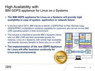 © 2015 IBM Corporation
© 2015 IBM Corporation 50
High Availability with
IBM GDPS appliance for Linux on z Systems
 The IBM GDPS appliance for Linux on z Systems will provide high
availability in case of system, application or network failure
 In the first half of 2015, IBM intends to deliver a GDPS/Peer to Peer Remote Copy
(GDPS/PPRC) multiplatform resiliency capability for customers who do not run the IBM
z/OS operating system in their environment.
 This solution is intended to provide IBM z Systems clients
who run IBM z/VM and their associated guests, for
instance, Linux on z Systems, with similar high availability
and disaster recovery benefits to those who run on z/OS.
 The implementation of the new GDPS Appliance
for Linux will offer business continuity for
Linux-only environments.
 