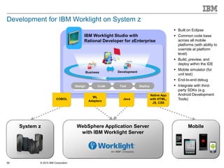 © 2015 IBM Corporation59
Development for IBM Worklight on System z
MobileSystem z WebSphere Application Server
with IBM Worklight Server
IBM Worklight Studio with
Rational Developer for zEnterprise
Test
DevelopmentBusiness
Design Code Test Deploy
Native App
with HTML,
JS, CSS
COBOL Java
WL
Adapters
 Built on Eclipse
 Common code base
across all mobile
platforms (with ability to
override at platform
level)
 Build, preview, and
deploy within the IDE
 Mobile simulator (for
unit test)
 End-to-end debug
 Integrate with third-
party SDKs (e.g.
Android Development
Tools)
 