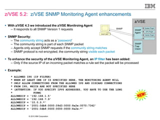 © 2015 IBM Corporation
z/VSE 5.2: z/VSE SNMP Monitoring Agent enhancements
 With z/VSE 4.3 we introduced the z/VSE Monitroing Agent
– It responds to all SNMP Version 1 requests
 SNMP Security:
– The community string acts as a ‘password’
– The community string is part of each SNMP packet
– Agents only accept SNMP requests if the community string matches
– SNMP protocol is not encrypted, the community string visible each packet
 To enhance the security of the z/VSE Monitoring Agent, an IP filter has been added:
– Only if the source IP of an incoming packet matches a rule set the packet will be processed
 Example:
* ALLOWED IPS (IP FILTER)
* WHEN AT LEAST ONE IP IS SPECIFIED HERE, THE MONITORING AGENT WILL
* ONLY ALLOW CONNECTIONS FROM THE ALLOWED IPS AND DISCARD CONNECTIONS
* FROM IPS, WHICH ARE NOT SPECIFIED HERE
* (ATTENTION: IF YOU SPECIFY IPV6 ADDRESSES, YOU HAVE TO USE THE LONG
* FORM)
ALLOWEDIP = '192.168.1.5'
ALLOWEDIP = '192.168.?.9'
ALLOWEDIP = '10.0.0.*'
ALLOWEDIP = '2001:0db8:0000:09d3:0000:8a2e:0070:7342'
ALLOWEDIP = '2001:0db8:0000:0000:0000:8a2e:*'
 