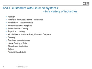 © 2015 IBM Corporation67
z/VSE customers with Linux on System z,
- in a variety of industries
 Fashion
 Financial Institutes / Banks / Insurance
 Hotel chain / Vacation clubs
 Health institutes/ Hospitals
 Public Sector / County
 Payroll accounting
 Whole Sale – Home Articles, Pharma, Car parts
 Grocery
 Furniture manufacturing
 Horse Racing – Bets
 Church administration
 Bakery
 National Sport clubs
 