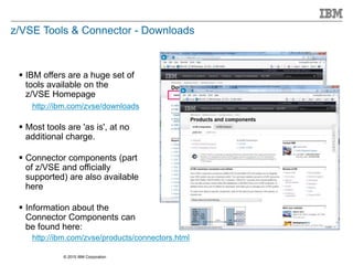 © 2015 IBM Corporation
z/VSE Tools & Connector - Downloads
 IBM offers are a huge set of
tools available on the
z/VSE Homepage
http://ibm.com/zvse/downloads
 Most tools are 'as is', at no
additional charge.
 Connector components (part
of z/VSE and officially
supported) are also available
here
 Information about the
Connector Components can
be found here:
http://ibm.com/zvse/products/connectors.html
 