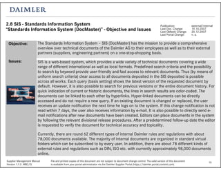 10Supplier Management Manual File and printed copies of this document are not subject to document change control. The valid version of this document
Version 1.7.5 MBC/Q is available from your portal administrator via the Daimler Supplier Portal (https://daimler.portal.covisint.com)
2.8 SIS - Standards Information System
“Standards Information System (DocMaster)” - Objective and Issues
Publication: external/internal
Last Doc. Change: 19.10.2007
Last QMweb Change: 20.12.2007
Last Portal Change: n. a.
The Standards Information System – SIS (DocMaster) has the mission to provide a comprehensive
overview over technical documents of the Daimler AG to their employees as well as to their external
partners (suppliers, engineering partners) on a one-stop-shopping basis.
SIS is a web-based system, which provides a wide variety of technical documents covering a wide
range of different international as well as local formats. Predefined search criteria and the possibility
to search by keyword provide user-friendly and fast access to relevant documents. Thus (by means of
uniform search criteria) clear access to all documents deposited in the SIS deposited is possible
across all works. Each query (basis setting) shows the latest version of the requested document by
default. However, it is also possible to search for previous versions or the entire document history. For
quick indication of current or historic documents, the lines in search results are color-coded. The
documents can be linked to each other by hyperlinks. Hyper-linked documents can be directly
accessed and do not require a new query. If an existing document is changed or replaced, the user
receives an update notification the next time he logs on to the system. If this change notification is not
read within 7 days, the user also receives information by e-mail. It is also possible to directly send e-
mail notifications after new documents have been created. Editors can place documents in the system
by following the relevant divisional release procedures. After a predetermined follow-up date the editor
is requested to verify the document for technical accuracy and topicality.
Currently, there are round 62 different types of internal Daimler rules and regulations with about
78,000 documents available. The majority of internal documents are organized in standard virtual
folders which can be subscribed to by every user. In addition, there are about 78 different kinds of
external rules and regulations such as DIN, ISO etc. with currently approximately 98,000 documents
online.
Objective:
Issues:
 