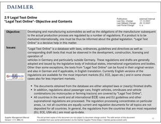 11Supplier Management Manual File and printed copies of this document are not subject to document change control. The valid version of this document
Version 1.7.5 MBC/Q is available from your portal administrator via the Daimler Supplier Portal (https://daimler.portal.covisint.com)
2.9 Legal Text Online
“Legal Text Online”- Objective and Contents
Publication: external/internal
Last Doc. Change: 17.12.2007
Last QMweb Change: 20.12.2007
Last Portal Change: n. a.
Developing and manufacturing automobiles as well as the obligations of the manufacturer subsequent
to the actual production process are regulated by a number of regulations. If a product is to be
marketed internationally, one must be thus be informed about the global legislation. “Legal Text
Online" is a decisive help in this matter.
“Legal Text Online” is a database with laws, ordinances, guidelines and directives as well as
corresponding draft texts that must be observed in the development, construction, licensing and
operation of
vehicles in Germany and particularly outside Germany. These regulations and drafts are generally
adopted and issued by the legislative body of individual states, international organizations and bodies.
Other than some exceptions, the texts from “Legal Text Online“ can be found in their original version
and also in German and if applicable, in English translation. Currently English versions of the
regulations are available for the most important markets (EU, ECE, Japan etc.) and in some chosen
cases also for less important markets.
The documents obtained from the database are either adopted laws or (nearly) finished drafts.
In addition, regulations about passenger cars, freight vehicles, omnibuses and vehicle
combinations (no motorcycles or farming tractors) are covered by “Legal Text Online”.
All countries in the world and all international ECE rules and EU guidelines and other
supranational regulations are processed. The regulation processing concentrates on particular
areas, i.e. not all countries are equally current and regulation documents for all topics are not
deposited for all countries. In general, the regulations from the countries that are most requested
(EU, ECE, USA etc.) are most up-to-date.
Objective:
Issues:
 