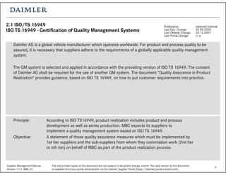 4Supplier Management Manual File and printed copies of this document are not subject to document change control. The valid version of this document
Version 1.7.5 MBC/Q is available from your portal administrator via the Daimler Supplier Portal (https://daimler.portal.covisint.com)
2.1 ISO/TS 16949
ISO TS 16949 - Certification of Quality Management Systems
Publication: external/internal
Last Doc. Change: 02.09.2009
Last QMweb Change: 20.12.2007
Last Portal Change: n. a.
Daimler AG is a global vehicle manufacturer which operates worldwide. For product and process quality to be
assured, it is necessary that suppliers adhere to the requirements of a globally applicable quality management
system.
The QM system is selected and applied in accordance with the prevailing version of ISO TS 16949. The consent
of Daimler AG shall be required for the use of another QM system. The document "Quality Assurance in Product
Realization" provides guidance, based on ISO TS 16949, on how to put customer requirements into practice.
Principle: According to ISO TS16949, product realization includes product and process
development as well as series production. MBC expects its suppliers to
implement a quality management system based on ISO TS 16949.
Objective: A statement of those quality assurance measures which must be implemented by
1st tier suppliers and the sub-suppliers from whom they commission work (2nd tier
to nth tier) on behalf of MBC as part of the product realization process.
 
