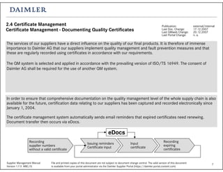 7Supplier Management Manual File and printed copies of this document are not subject to document change control. The valid version of this document
Version 1.7.5 MBC/Q is available from your portal administrator via the Daimler Supplier Portal (https://daimler.portal.covisint.com)
2.4 Certificate Management
Certificate Management - Documenting Quality Certificates
Publication: external/internal
Last Doc. Change: 17.12.2007
Last QMweb Change: 20.12.2007
Last Portal Change: n. a.
The services of our suppliers have a direct influence on the quality of our final products. It is therefore of immense
importance to Daimler AG that our suppliers implement quality management and fault prevention measures and that
these are regularly recorded using certificates in accordance with our requirements.
The QM system is selected and applied in accordance with the prevailing version of ISO/TS 16949. The consent of
Daimler AG shall be required for the use of another QM system.
In order to ensure that comprehensive documentation on the quality management level of the whole supply chain is also
available for the future, certification data relating to our suppliers has been captured and recorded electronically since
January 1, 2004.
The certificate management system automatically sends email reminders that expired certificates need renewing.
Document transfer then occurs via eDocs.
eDocs
Issuing reminders
Certificate input
Recording
supplier numbers
without a valid certificate
Input
certificate
Recording
expiring
certificates
 