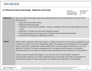 8Supplier Management Manual File and printed copies of this document are not subject to document change control. The valid version of this document
Version 1.7.5 MBC/Q is available from your portal administrator via the Daimler Supplier Portal (https://daimler.portal.covisint.com)
2.5 Electronic Data Interchange - Objective and Issues Publication: external/internal
Last Doc. Change: 19.10.2007
Last QMweb Change: 20.12.2007
Last Portal Change: n. a.
Electronic data interchange is primarily employed as the form of communication in pursuit of the
following aims:
Rapid and secure data transfer
Paperless data interchange
Elimination of the need for repeated - manual - recording of data by the data recipient (time and
costs)
Reduction in number of errors due to double recording
Processing regularly occurring volumes of data through standardized interfaces
No printouts of expensive multiple sets of forms
State-of-the-art electronic data interchange is a reliable and mature tool and may be regarded as a pre-
condition of a viable commercial relationship. Against the background of developments in the logistic
sphere in particular, collaboration between MBC plants and their suppliers will become even more
tightly-knit in future. The natural consequence is for yet greater synchronization of processes,
something which will no longer be feasible without employing technical channels of communication.
However, electronic data interchange is more than just one of many possible channels of
communication. Making use of rapid, standardized data interchange will create the foundation for
improvement projects in related processes, thus exploiting the potential for rationalization.
Objective :
Issues :
 