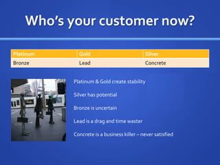 Who’s your customer now?Platinum & Gold create stabilitySilver has potentialBronze is uncertainLead is a drag and time wasterConcrete is a business killer – never satisfied