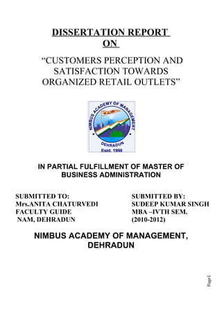 DISSERTATION REPORT
                ON
      “CUSTOMERS PERCEPTION AND
        SATISFACTION TOWARDS
      ORGANIZED RETAIL OUTLETS”




     IN PARTIAL FULFILLMENT OF MASTER OF
           BUSINESS ADMINISTRATION

SUBMITTED TO:              SUBMITTED BY:
Mrs.ANITA CHATURVEDI       SUDEEP KUMAR SINGH
FACULTY GUIDE              MBA –IVTH SEM.
NAM, DEHRADUN              (2010-2012)

    NIMBUS ACADEMY OF MANAGEMENT,
              DEHRADUN
                                            Page1
 