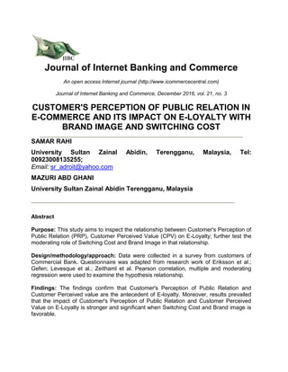Journal of Internet Banking and Commerce
An open access Internet journal (http://www.icommercecentral.com)
Journal of Internet Banking and Commerce, December 2016, vol. 21, no. 3
CUSTOMER'S PERCEPTION OF PUBLIC RELATION IN
E-COMMERCE AND ITS IMPACT ON E-LOYALTY WITH
BRAND IMAGE AND SWITCHING COST
SAMAR RAHI
University Sultan Zainal Abidin, Terengganu, Malaysia, Tel:
00923008135255;
Email: sr_adroit@yahoo.com
MAZURI ABD GHANI
University Sultan Zainal Abidin Terengganu, Malaysia
Abstract
Purpose: This study aims to inspect the relationship between Customer's Perception of
Public Relation (PRP), Customer Perceived Value (CPV) on E-Loyalty; further test the
moderating role of Switching Cost and Brand Image in that relationship.
Design/methodology/approach: Data were collected in a survey from customers of
Commercial Bank. Questionnaire was adapted from research work of Eriksson et al.;
Gefen; Levesque et al.; Zeithaml et al. Pearson correlation, multiple and moderating
regression were used to examine the hypothesis relationship.
Findings: The findings confirm that Customer's Perception of Public Relation and
Customer Perceived value are the antecedent of E-loyalty. Moreover, results prevailed
that the impact of Customer's Perception of Public Relation and Customer Perceived
Value on E-Loyalty is stronger and significant when Switching Cost and Brand image is
favorable.
 