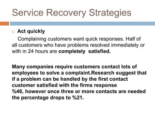 Service Recovery Strategies
Act quickly
Complaining customers want quick responses. Half of
all customers who have problems resolved immediately or
with in 24 hours are completely satisfied.


Many companies require customers contact lots of
employees to solve a complaint.Research suggest that
if a problem can be handled by the first contact
customer satisfied with the firms response
%46, however once three or more contacts are needed
the percentage drops to %21.

 