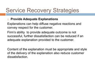 Service Recovery Strategies
Provide Adequate Explanations
Explanations can help diffuse negative reactions and
convey respect for the customer.
Firm’s ability to provide adequate outcome is not
successful, further dissatisfaction can be reduced if an
adequate explanation provided to the customer.


Content of the explanation must be appropriate and style
of the delivery of the explanation also reduce customer
dissatisfaction.

 