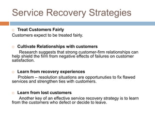 Service Recovery Strategies
Treat Customers Fairly
Customers expect to be treated fairly.


Cultivate Relationships with customers
Research suggests that strong customer-firm relationships can
help shield the firm from negative effects of failures on customer
satisfaction.


Learn from recovery experiences
Problem – resolution situations are opportunuties to fix flawed
services and strengthen ties with customers.


Learn from lost customers
Another key of an effective service recovery strategy is to learn
from the customers who defect or decide to leave.


 