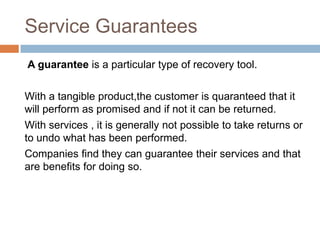 Service Guarantees
A guarantee is a particular type of recovery tool.
With a tangible product,the customer is quaranteed that it
will perform as promised and if not it can be returned.
With services , it is generally not possible to take returns or
to undo what has been performed.
Companies find they can guarantee their services and that
are benefits for doing so.

 