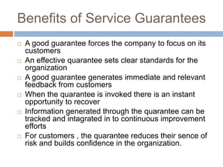 Benefits of Service Guarantees












A good guarantee forces the company to focus on its
customers
An effective quarantee sets clear standards for the
organization
A good guarantee generates immediate and relevant
feedback from customers
When the quarantee is invoked there is an instant
opportunity to recover
Information generated through the quarantee can be
tracked and intagrated in to continuous improvement
efforts
For customers , the quarantee reduces their sence of
risk and builds confidence in the organization.

 