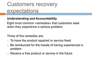 Customers recovery
expectations
Understanding and Accountability
Eight most common «remedies» that customers seek
when they experience a serious problem;
Three of this remedies are;
 To have the product repaired or service fixed
 Be reimbursed for the hassle of having experienced a
problem
 Receive a free product or service in the future

 