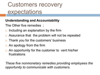 Customers recovery
expectations
Understanding and Accountability
The Other five remedies ;
 Including an explanation by the firm
 Assurance that the problem will not be repeated
 Thank you for the customers’ business
 An apology from the firm
 An opportunity for the customer to vent his/her
frustrations

These five nonmonetary remedies providing employees the
opportunity to communicate with customers.

 